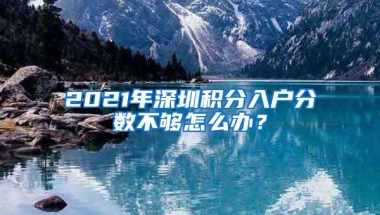 2021年深圳积分入户分数不够怎么办？