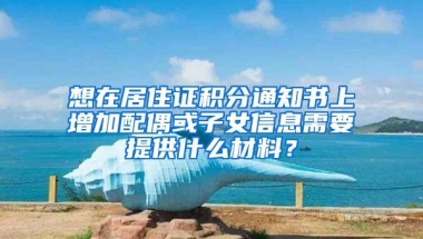 想在居住证积分通知书上增加配偶或子女信息需要提供什么材料？