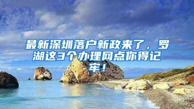 最新深圳落户新政来了，罗湖这3个办理网点你得记牢！