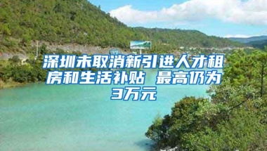 深圳未取消新引进人才租房和生活补贴 最高仍为3万元