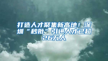 打造人才聚集新高地！深圳“秒批”引进人才已超26万人