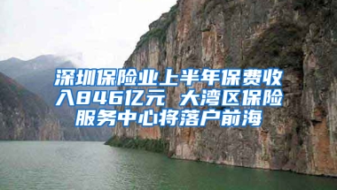 深圳保险业上半年保费收入846亿元 大湾区保险服务中心将落户前海