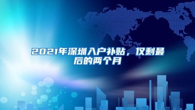 2021年深圳入户补贴，仅剩最后的两个月