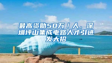 最高资助50万／人，深圳坪山集成电路人才引进发大招