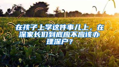 在孩子上学这件事儿上，在深家长们到底应不应该办理深户？