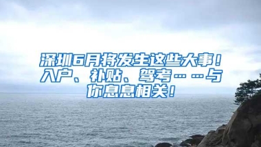 深圳6月将发生这些大事！入户、补贴、驾考……与你息息相关！